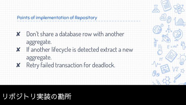 Points of implementation of Repository
✘ Don’t share a database row with another
aggregate.
✘ If another lifecycle is detected extract a new
aggregate.
✘ Retry failed transaction for deadlock.
34
リポジトリ実装の勘所
