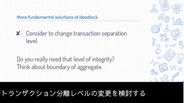 More fundamental solutions of deadlock
✘ Consider to change transaction separation
level.
Do you really need that level of integrity?
Think about boundary of aggregate.
36
トランザクション分離レベルの変更を検討する
