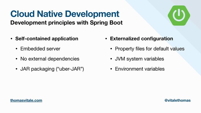 Cloud Native Development
Development principles with Spring Boot
• Self-contained application
• Embedded server

• No external dependencies

• JAR packaging (“uber-JAR”)

• Externalized con
fi
guration
• Property
fi
les for default values

• JVM system variables

• Environment variables
thomasvitale.com @vitalethomas
