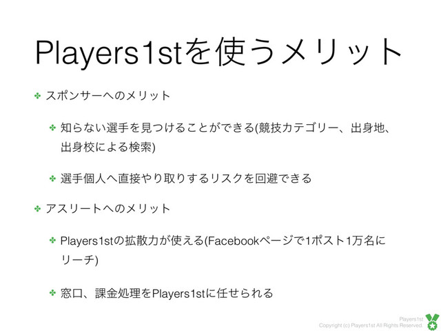 Players1st
Copyright (c) Players1st All Rights Reserved.
Players1stΛ࢖͏ϝϦοτ
✤ εϙϯαʔ΁ͷϝϦοτ
✤ ஌Βͳ͍બखΛݟ͚ͭΔ͜ͱ͕Ͱ͖Δ(ڝٕΧςΰϦʔɺग़਎஍ɺ
ग़਎ߍʹΑΔݕࡧ)
✤ બखݸਓ΁௚઀΍ΓऔΓ͢ΔϦεΫΛճආͰ͖Δ
✤ ΞεϦʔτ΁ͷϝϦοτ
✤ Players1stͷ֦ࢄྗ͕࢖͑Δ(FacebookϖʔδͰ1ϙετ1ສ໊ʹ
Ϧʔν)
✤ ૭ޱɺ՝ۚॲཧΛPlayers1stʹ೚ͤΒΕΔ
