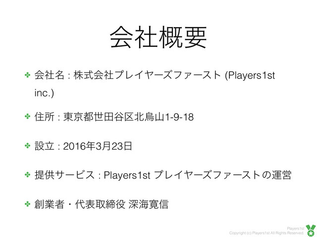 Players1st
Copyright (c) Players1st All Rights Reserved.
ձࣾ֓ཁ
✤ ձ໊ࣾ : גࣜձࣾϓϨΠϠʔζϑΝʔετ (Players1st
inc.)
✤ ॅॴ : ౦ژ౎ੈా୩۠๺ӊࢁ1-9-18
✤ ઃཱ : 2016೥3݄23೔
✤ ఏڙαʔϏε : Players1st ϓϨΠϠʔζϑΝʔετͷӡӦ
✤ ૑ۀऀɾ୅දऔక໾ ਂւ׮৴
