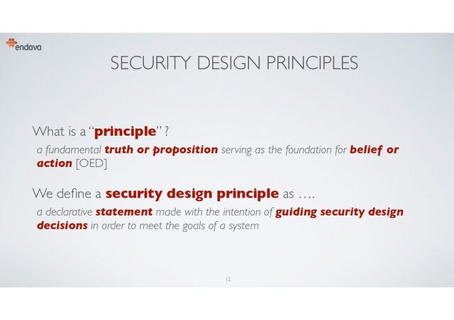 SECURITY DESIGN PRINCIPLES
What is a “principle” ?
a fundamental truth or proposition serving as the foundation for belief or
action [OED]
We de
fi
ne a security design principle as ….
a declarative statement made with the intention of guiding security design
decisions in order to meet the goals of a system
12
