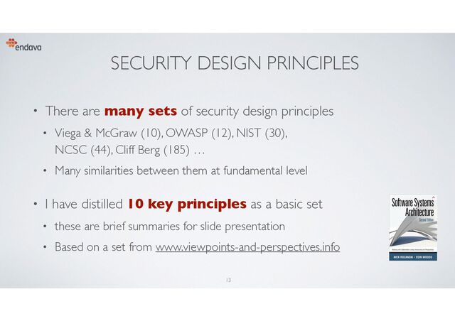 SECURITY DESIGN PRINCIPLES
• There are many sets of security design principles
• Viega & McGraw (10), OWASP (12), NIST (30),
NCSC (44), Cliff Berg (185) …
• Many similarities between them at fundamental level
• I have distilled 10 key principles as a basic set
• these are brief summaries for slide presentation
• Based on a set from www.viewpoints-and-perspectives.info
13
