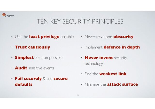TEN KEY SECURITY PRINCIPLES
• Use the least privilege possible
• Trust cautiously
• Simplest solution possible
• Audit sensitive events
• Fail securely & use secure
defaults
• Never rely upon obscurity
• Implement defence in depth
• Never invent security
technology
• Find the weakest link
• Minimise the attack surface
16
