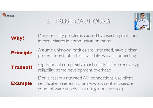 2 - TRUST CAUTIOUSLY
Why?
Many security problems caused by inserting malicious
intermediaries in communication paths
Principle
Assume unknown entities are untrusted, have a clear
process to establish trust, validate who is connecting
Tradeoff
Operational complexity (particularly failure recovery);
reliability; some development overhead
Example
Don't accept untrusted API connections, use client
certi
fi
cates, credentials or network controls, secure
your software supply chain (e.g. open source)
19
