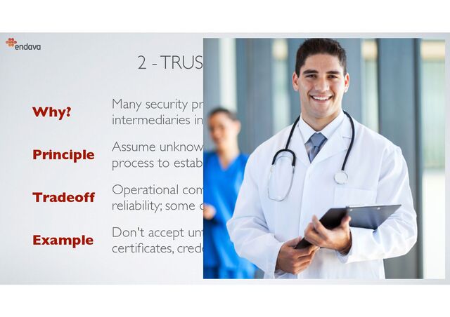 2 - TRUST CAUTIOUSLY
Why?
Many security problems caused by inserting malicious
intermediaries in communication paths
Principle
Assume unknown entities are untrusted, have a clear
process to establish trust, validate who is connecting
Tradeoff
Operational complexity (particularly failure recovery),
reliability; some development overhead
Example
Don't accept untrusted RMI connections, use client
certi
fi
cates, credentials or network controls
20
