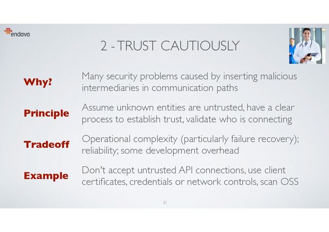 2 - TRUST CAUTIOUSLY
Why?
Many security problems caused by inserting malicious
intermediaries in communication paths
Principle
Assume unknown entities are untrusted, have a clear
process to establish trust, validate who is connecting
Tradeoff
Operational complexity (particularly failure recovery);
reliability; some development overhead
Example
Don't accept untrusted API connections, use client
certi
fi
cates, credentials or network controls, scan OSS
21
