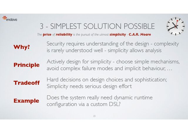 3 - SIMPLEST SOLUTION POSSIBLE
Why?
Security requires understanding of the design - complexity
is rarely understood well - simplicity allows analysis
Principle
Actively design for simplicity - choose simple mechanisms,
avoid complex failure modes and implicit behaviour, …
Tradeoff
Hard decisions on design choices and sophistication;
Simplicity needs serious design effort
Example
Does the system really need dynamic runtime
con
fi
guration via a custom DSL?
The price of reliability is the pursuit of the utmost simplicity - C.A.R. Hoare
23
