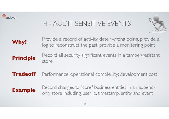 4 - AUDIT SENSITIVE EVENTS
Why?
Provide a record of activity, deter wrong doing, provide a
log to reconstruct the past, provide a monitoring point
Principle
Record all security signi
fi
cant events in a tamper-resistant
store
Tradeoff Performance; operational complexity; development cost
Example
Record changes to "core" business entities in an append-
only store including, user, ip, timestamp, entity and event
24
