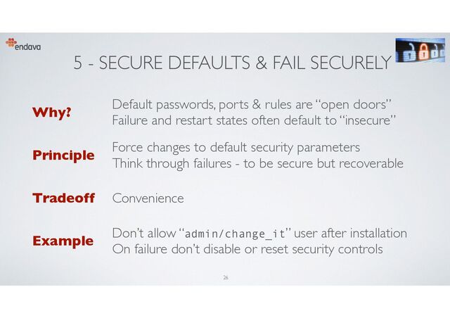 5 - SECURE DEFAULTS & FAIL SECURELY
Why?
Default passwords, ports & rules are “open doors”
Failure and restart states often default to “insecure”
Principle
Force changes to default security parameters
Think through failures - to be secure but recoverable
Tradeoff Convenience
Example
Don’t allow “admin/change_it” user after installation
On failure don’t disable or reset security controls
26
