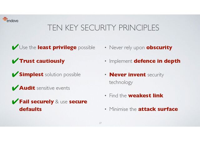 TEN KEY SECURITY PRINCIPLES
• Use the least privilege possible
• Trust cautiously
• Simplest solution possible
• Audit sensitive events
• Fail securely & use secure
defaults
• Never rely upon obscurity
• Implement defence in depth
• Never invent security
technology
• Find the weakest link
• Minimise the attack surface
27
✔︎
✔︎
✔︎
✔︎
✔︎
