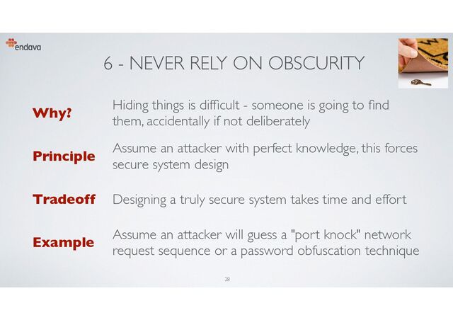 6 - NEVER RELY ON OBSCURITY
Why?
Hiding things is dif
fi
cult - someone is going to nd
them, accidentally if not deliberately
Principle
Assume an attacker with perfect knowledge, this forces
secure system design
Tradeoff Designing a truly secure system takes time and effort
Example
Assume an attacker will guess a "port knock" network
request sequence or a password obfuscation technique
28
