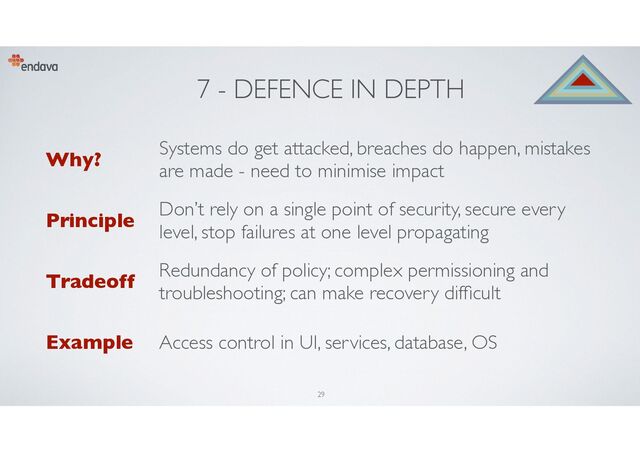 7 - DEFENCE IN DEPTH
Why?
Systems do get attacked, breaches do happen, mistakes
are made - need to minimise impact
Principle
Don’t rely on a single point of security, secure every
level, stop failures at one level propagating
Tradeoff
Redundancy of policy; complex permissioning and
troubleshooting; can make recovery dif cult
Example Access control in UI, services, database, OS
29
