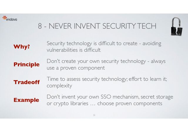 8 - NEVER INVENT SECURITY TECH
Why?
Security technology is dif
fi
cult to create - avoiding
vulnerabilities is dif
fi
cult
Principle
Don’t create your own security technology - always
use a proven component
Tradeoff
Time to assess security technology; effort to learn it;
complexity
Example
Don’t invent your own SSO mechanism, secret storage
or crypto libraries … choose proven components
31
