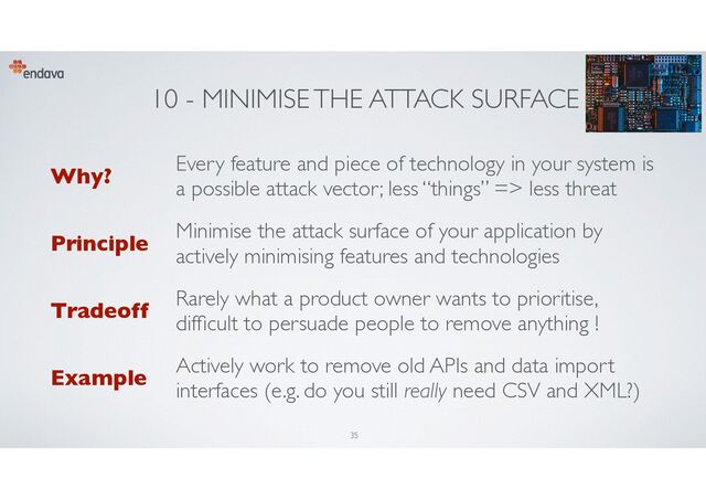 10 - MINIMISE THE ATTACK SURFACE
Why?
Every feature and piece of technology in your system is
a possible attack vector; less “things” => less threat
Principle
Minimise the attack surface of your application by
actively minimising features and technologies
Tradeoff
Rarely what a product owner wants to prioritise,
dif
fi
cult to persuade people to remove anything !
Example
Actively work to remove old APIs and data import
interfaces (e.g. do you still really need CSV and XML?)
35
