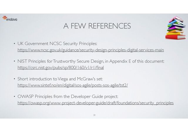 A FEW REFERENCES
• UK Government NCSC Security Principles:
https://www.ncsc.gov.uk/guidance/security-design-principles-digital-services-main
• NIST Principles for Trustworthy Secure Design, in Appendix E of this document:
https://csrc.nist.gov/pubs/sp/800/160/v1/r1/
fi
nal
• Short introduction to Viega and McGraw’s set:
https://www.sintef.no/en/digital/sos-agile/posts-sos-agile/tst2/
• OWASP Principles from the Developer Guide project:
https://owasp.org/www-project-developer-guide/draft/foundations/security_principles
39
