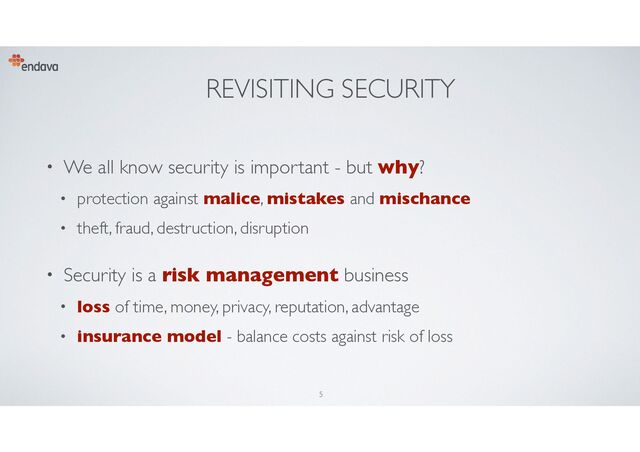 REVISITING SECURITY
• We all know security is important - but why?
• protection against malice, mistakes and mischance
• theft, fraud, destruction, disruption
• Security is a risk management business
• loss of time, money, privacy, reputation, advantage
• insurance model - balance costs against risk of loss
5
