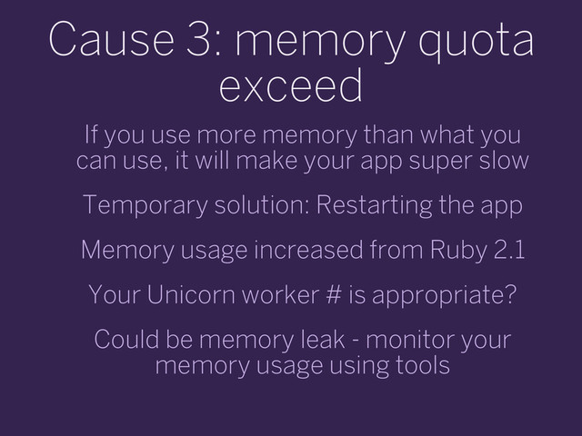 Cause 3: memory quota
exceed
If you use more memory than what you
can use, it will make your app super slow
Temporary solution: Restarting the app
Memory usage increased from Ruby 2.1
Your Unicorn worker # is appropriate?
Could be memory leak - monitor your
memory usage using tools
