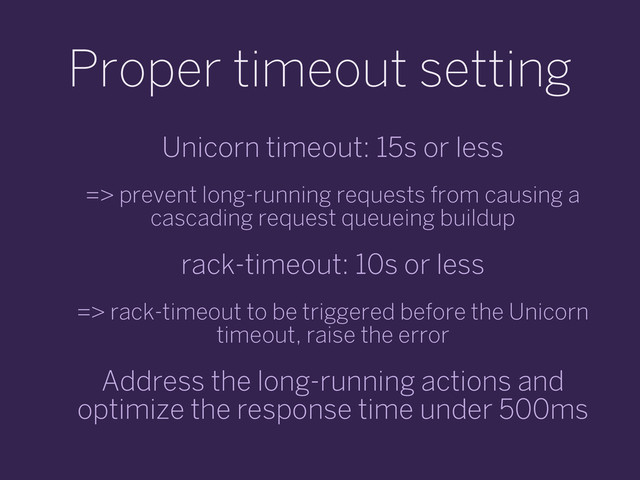 Proper timeout setting
Unicorn timeout: 15s or less
=> prevent long-running requests from causing a
cascading request queueing buildup
rack-timeout: 10s or less
=> rack-timeout to be triggered before the Unicorn
timeout, raise the error
Address the long-running actions and
optimize the response time under 500ms

