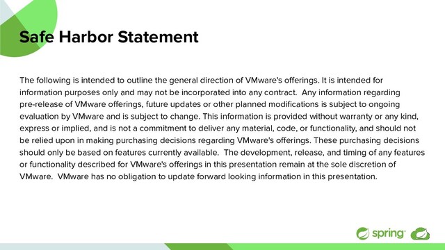 Safe Harbor Statement
The following is intended to outline the general direction of VMware's oﬀerings. It is intended for
information purposes only and may not be incorporated into any contract. Any information regarding
pre-release of VMware oﬀerings, future updates or other planned modiﬁcations is subject to ongoing
evaluation by VMware and is subject to change. This information is provided without warranty or any kind,
express or implied, and is not a commitment to deliver any material, code, or functionality, and should not
be relied upon in making purchasing decisions regarding VMware's oﬀerings. These purchasing decisions
should only be based on features currently available. The development, release, and timing of any features
or functionality described for VMware's oﬀerings in this presentation remain at the sole discretion of
VMware. VMware has no obligation to update forward looking information in this presentation.
