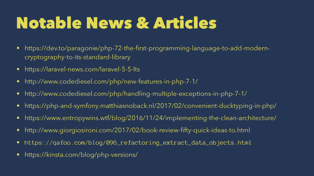 Notable News & Articles
• https://dev.to/paragonie/php-72-the-ﬁrst-programming-language-to-add-modern-
cryptography-to-its-standard-library
• https://laravel-news.com/laravel-5-5-lts
• http://www.codediesel.com/php/new-features-in-php-7-1/
• http://www.codediesel.com/php/handling-multiple-exceptions-in-php-7-1/
• https://php-and-symfony.matthiasnoback.nl/2017/02/convenient-ducktyping-in-php/
• https://www.entropywins.wtf/blog/2016/11/24/implementing-the-clean-architecture/
• http://www.giorgiosironi.com/2017/02/book-review-ﬁfty-quick-ideas-to.html
• https://qafoo.com/blog/096_refactoring_extract_data_objects.html
• https://kinsta.com/blog/php-versions/
