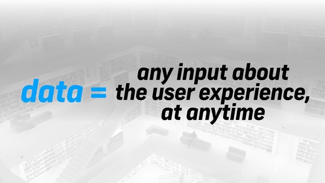 data =
any input about 
the user experience,
at anytime

