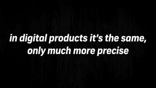in digital products it’s the same,
only much more precise
