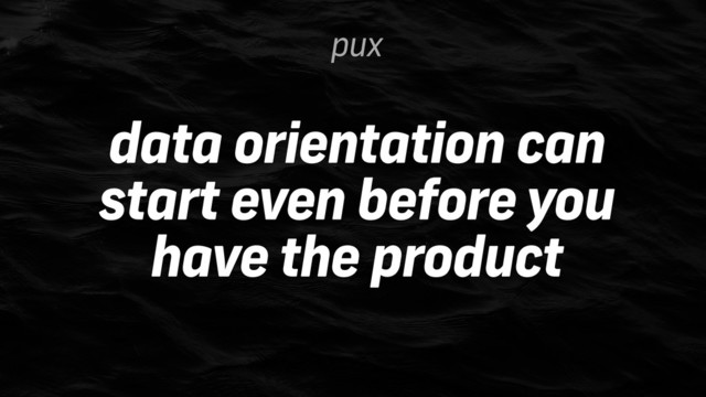 data orientation can
start even before you
have the product
pux
