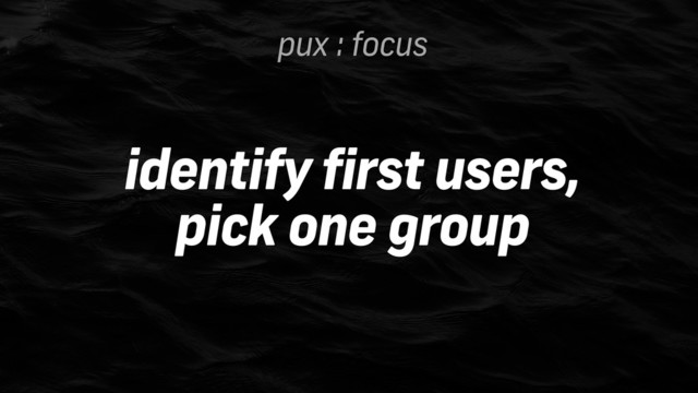 pux : focus
identify first users,
pick one group
