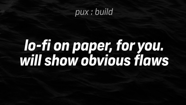 pux : build
lo-fi on paper, for you.
will show obvious flaws
