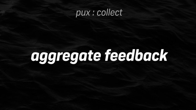 pux : collect
aggregate feedback
