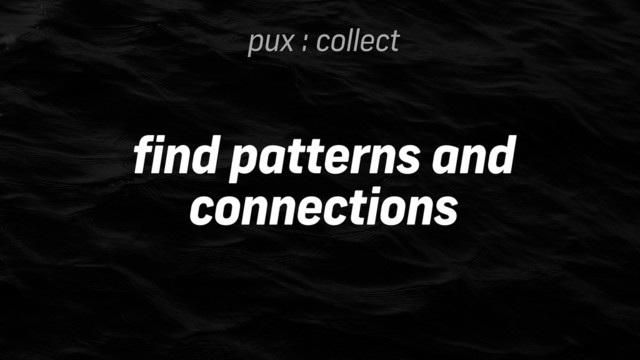 pux : collect
find patterns and
connections
