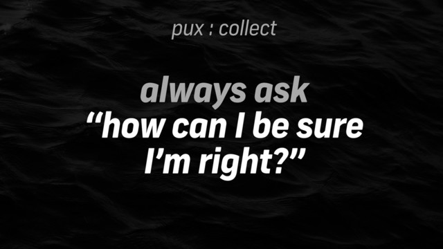 pux : collect
always ask
“how can I be sure 
I’m right?”
