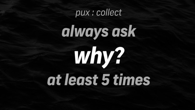 pux : collect
always ask
why?
at least 5 times
