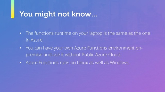 • The functions runtime on your laptop is the same as the one
in Azure.
• You can have your own Azure Functions environment on-
premise and use it without Public Azure Cloud.
• Azure Functions runs on Linux as well as Windows.
