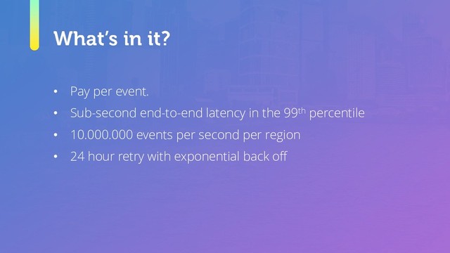• Pay per event.
• Sub-second end-to-end latency in the 99th percentile
• 10.000.000 events per second per region
• 24 hour retry with exponential back off
