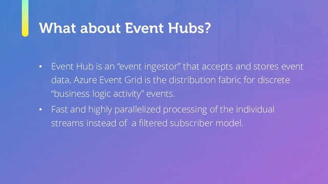 • Event Hub is an “event ingestor” that accepts and stores event
data, Azure Event Grid is the distribution fabric for discrete
“business logic activity” events.
• Fast and highly parallelized processing of the individual
streams instead of a filtered subscriber model.
