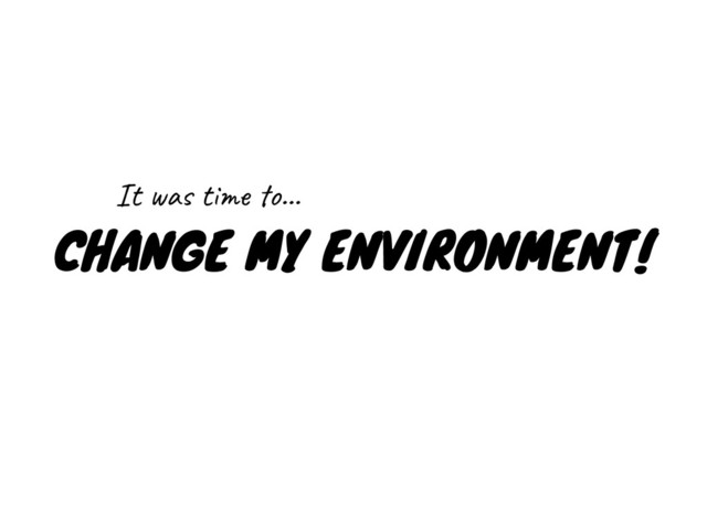 CHANGE MY ENVIRONMENT!
It was time to…

