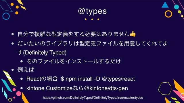 @types
ࣗ෼ͰෳࡶͳܕఆٛΛ͢Δඞཁ͸͋Γ·ͤΜ
͍͍ͩͨͷϥΠϒϥϦ͸ܕఆٛϑΝΠϧΛ༻ҙͯ͘͠Εͯ·
͢(Definitely Typed)
ͦͷϑΝΠϧΛΠϯετʔϧ͢Δ͚ͩ
ྫ͑͹
Reactͷ৔߹ $ npm install -D @types/react
kintone CustomizeͳΒ@kintone/dts-gen
https://github.com/DefinitelyTyped/DefinitelyTyped/tree/master/types
