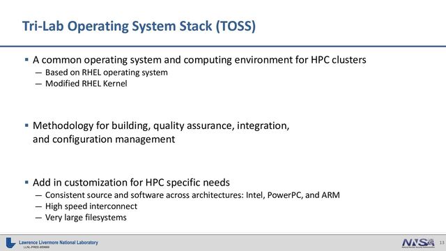 13
LLNL-PRES-850669
§ A common operating system and computing environment for HPC clusters
— Based on RHEL operating system
— Modified RHEL Kernel
§ Methodology for building, quality assurance, integration,
and configuration management
§ Add in customization for HPC specific needs
— Consistent source and software across architectures: Intel, PowerPC, and ARM
— High speed interconnect
— Very large filesystems
Tri-Lab Operating System Stack (TOSS)
