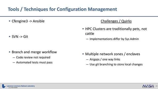 20
LLNL-PRES-850669
Tools / Techniques for Configuration Management
§ Cfengine3 -> Ansible
§ SVN -> Git
§ Branch and merge workflow
— Code review not required
— Automated tests must pass
Challenges / Quirks
§ HPC Clusters are traditionally pets, not
cattle
— Implementations differ by Sys Admin
§ Multiple network zones / enclaves
— Airgaps / one way links
— Use git branching to store local changes
