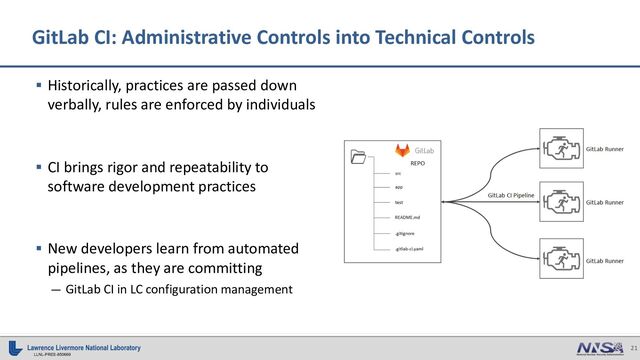 21
LLNL-PRES-850669
GitLab CI: Administrative Controls into Technical Controls
§ Historically, practices are passed down
verbally, rules are enforced by individuals
§ CI brings rigor and repeatability to
software development practices
§ New developers learn from automated
pipelines, as they are committing
— GitLab CI in LC configuration management
