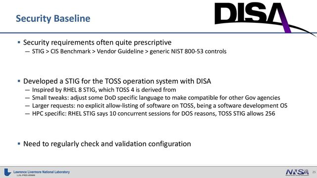 25
LLNL-PRES-850669
§ Security requirements often quite prescriptive
— STIG > CIS Benchmark > Vendor Guideline > generic NIST 800-53 controls
§ Developed a STIG for the TOSS operation system with DISA
— Inspired by RHEL 8 STIG, which TOSS 4 is derived from
— Small tweaks: adjust some DoD specific language to make compatible for other Gov agencies
— Larger requests: no explicit allow-listing of software on TOSS, being a software development OS
— HPC specific: RHEL STIG says 10 concurrent sessions for DOS reasons, TOSS STIG allows 256
§ Need to regularly check and validation configuration
Security Baseline

