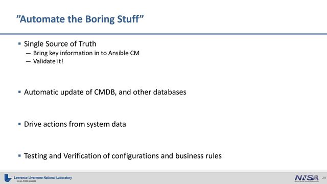 29
LLNL-PRES-850669
§ Single Source of Truth
— Bring key information in to Ansible CM
— Validate it!
§ Automatic update of CMDB, and other databases
§ Drive actions from system data
§ Testing and Verification of configurations and business rules
”Automate the Boring Stuff”
