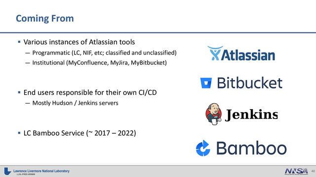 40
LLNL-PRES-850669
Coming From
§ Various instances of Atlassian tools
— Programmatic (LC, NIF, etc; classified and unclassified)
— Institutional (MyConfluence, MyJira, MyBitbucket)
§ End users responsible for their own CI/CD
— Mostly Hudson / Jenkins servers
§ LC Bamboo Service (~ 2017 – 2022)

