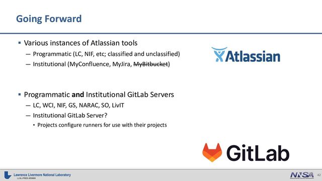 42
LLNL-PRES-850669
Going Forward
§ Various instances of Atlassian tools
— Programmatic (LC, NIF, etc; classified and unclassified)
— Institutional (MyConfluence, MyJira, MyBitbucket)
§ Programmatic and Institutional GitLab Servers
— LC, WCI, NIF, GS, NARAC, SO, LivIT
— Institutional GitLab Server?
• Projects configure runners for use with their projects
