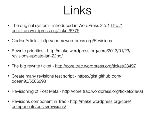 Links
• The original system - introduced in WordPress 2.5.1 http://
core.trac.wordpress.org/ticket/6775
• Codex Article - http://codex.wordpress.org/Revisions
• Rewrite priorities - http://make.wordpress.org/core/2013/01/23/
revisions-update-jan-22nd/
• The big rewrite ticket - http://core.trac.wordpress.org/ticket/23497
• Create many revisions test script - https://gist.github.com/
ocean90/5586293
• Revisioning of Post Meta - http://core.trac.wordpress.org/ticket/24908
• Revisions component in Trac - http://make.wordpress.org/core/
components/posts/revisions/
