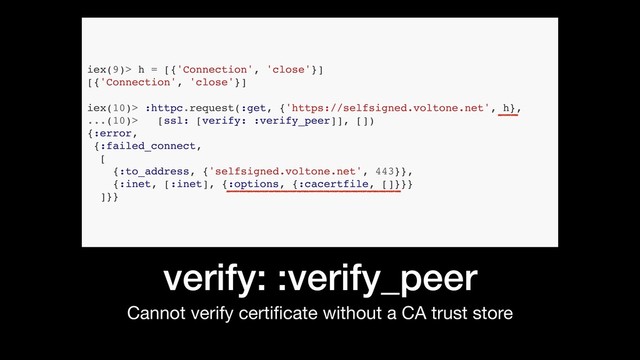 verify: :verify_peer
Cannot verify certiﬁcate without a CA trust store
iex(9)> h = [{'Connection', 'close'}]
[{'Connection', 'close'}]
iex(10)> :httpc.request(:get, {'https://selfsigned.voltone.net', h},
...(10)> [ssl: [verify: :verify_peer]], [])
{:error,
{:failed_connect,
[
{:to_address, {'selfsigned.voltone.net', 443}},
{:inet, [:inet], {:options, {:cacertfile, []}}}
]}}
