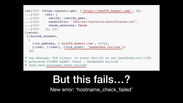 But this fails…?
New error: ‘hostname_check_failed’
iex(15)> :httpc.request(:get, {'https://sha256.badssl.com/', h},
...(15)> [ssl: [
...(15)> verify: :verify_peer,
...(15)> cacertfile: '/etc/ssl/certs/ca-certificates.crt',
...(15)> reuse_sessions: false
...(15)> ]], [])
{:error,
{:failed_connect,
[
{:to_address, {'sha256.badssl.com', 443}},
{:inet, [:inet], {:tls_alert, 'handshake failure'}}
]}}
# Log message: TLS client: In state certify at ssl_handshake.erl:1380
# generated CLIENT ALERT: Fatal - Handshake Failure -
# {bad_cert,hostname_check_failed}

