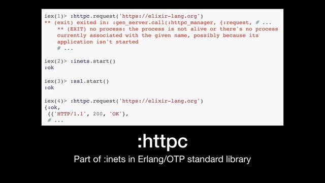 :httpc
Part of :inets in Erlang/OTP standard library
iex(1)> :httpc.request('https://elixir-lang.org')
** (exit) exited in: :gen_server.call(:httpc_manager, {:request, # ...
** (EXIT) no process: the process is not alive or there's no process
currently associated with the given name, possibly because its
application isn't started
# ...
iex(2)> :inets.start()
:ok
iex(3)> :ssl.start()
:ok
iex(4)> :httpc.request('https://elixir-lang.org')
{:ok,
{{'HTTP/1.1', 200, 'OK'},
# ...
